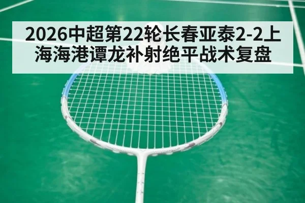 2026中超第22轮长春亚泰2-2上海海港谭龙补射绝平战术复盘（jiuyou）